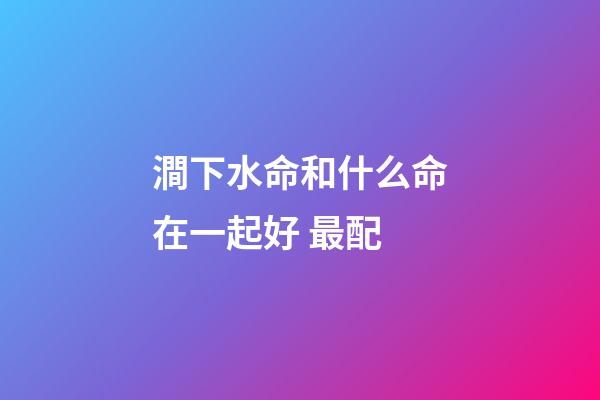 澗下水命和什么命在一起好 最配